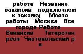 работа › Название вакансии ­ подключаем к таксику  › Место работы ­ Москва - Все города Работа » Вакансии   . Татарстан респ.,Чистопольский р-н